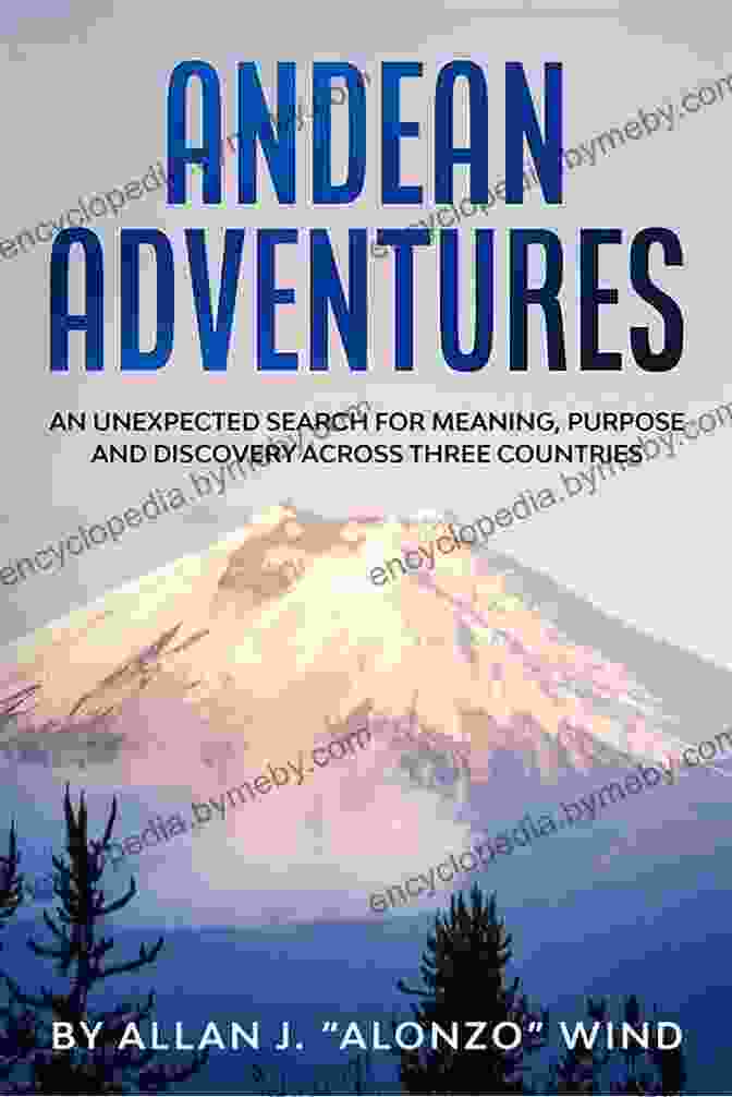 An Unexpected Search For Meaning, Purpose, And Discovery Andean Adventures: An Unexpected Search For Meaning Purpose And Discovery Across Three Countries