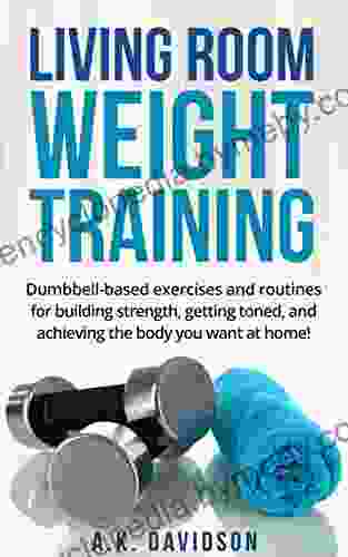 Living Room Weight Training: Dumbbell Based Exercises And Routines For Building Strength Getting Toned And Achieving The Body You Want At Home (Living Room Fit 2)