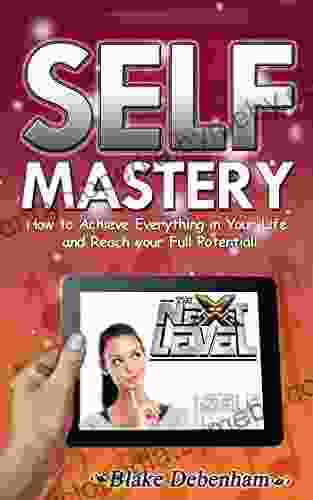 Self Mastery How to Achieve Everything in Your Life and Reach Your Full Potential: How to Achieve Everything in Your Life and Reach Your Full Potential